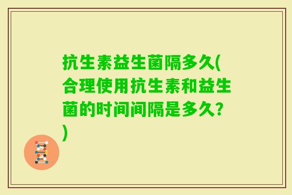 抗生素益生菌隔多久(合理使用抗生素和益生菌的时间间隔是多久？)