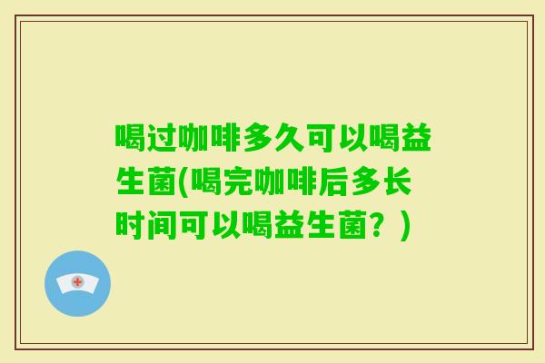 喝过咖啡多久可以喝益生菌(喝完咖啡后多长时间可以喝益生菌?) 喝过咖啡多久可以喝益生菌(喝完咖啡后多长时间可以喝益生菌?)