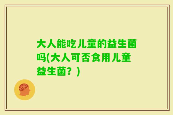 大人能吃儿童的益生菌吗(大人可否食用儿童益生菌？)