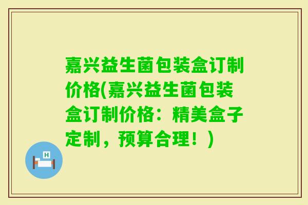嘉兴益生菌包装盒订制价格(嘉兴益生菌包装盒订制价格：精美盒子定制，预算合理！)