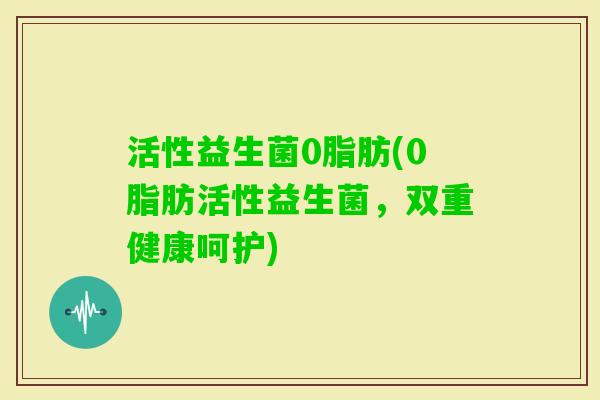 活性益生菌0脂肪(0脂肪活性益生菌，双重健康呵护)