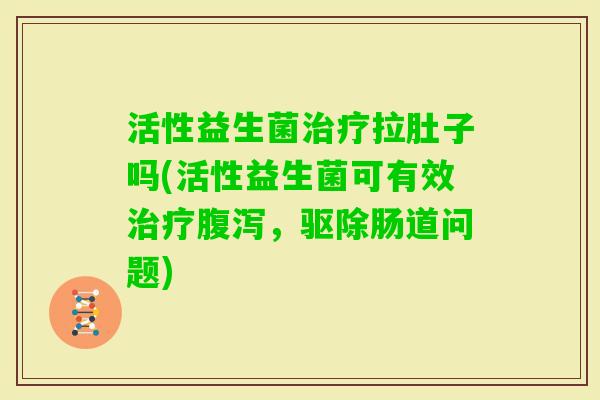 活性益生菌拉肚子吗(活性益生菌可有效,驱除肠道问题) 活性益生菌拉肚子吗(活性益生菌可有效,驱除肠道问题)