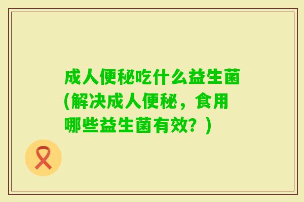 成人便秘吃什么益生菌(解决成人便秘，食用哪些益生菌有效？)
