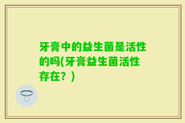 牙膏中的益生菌是活性的吗(牙膏益生菌活性存在？)