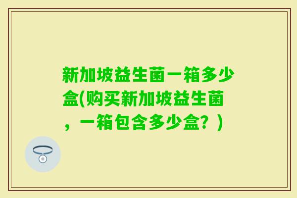 新加坡益生菌一箱多少盒(购买新加坡益生菌，一箱包含多少盒？)