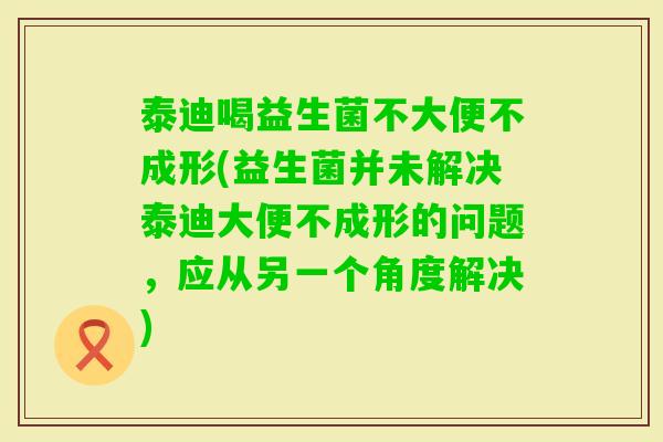 泰迪喝益生菌不大便不成形(益生菌并未解决泰迪大便不成形的问题，应从另一个角度解决)