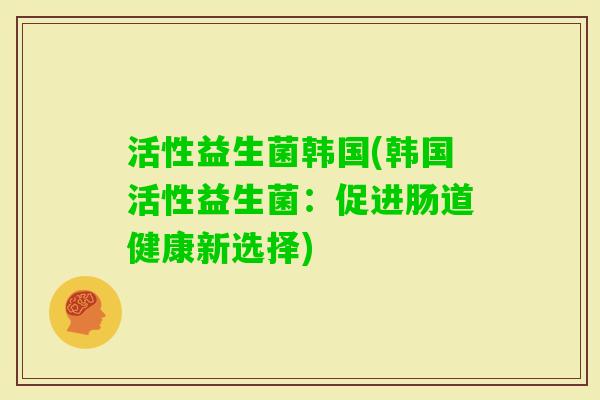 活性益生菌韩国(韩国活性益生菌:促进肠道健康新选择) 活性益生菌韩国(韩国活性益生菌:促进肠道健康新选择)