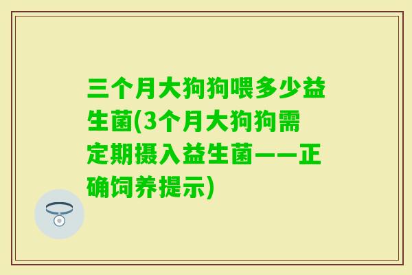 三个月大狗狗喂多少益生菌(3个月大狗狗需定期摄入益生菌——正确饲养提示) 三个月大狗狗喂多少益生菌(3个月大狗狗需定期摄入益生菌——正确饲养提示)