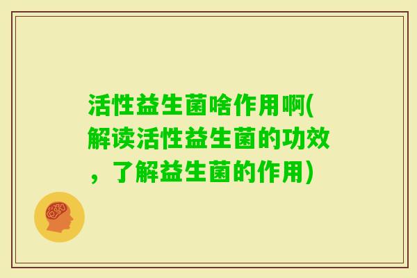 活性益生菌啥作用啊(解读活性益生菌的功效,了解益生菌的作用) 活性益生菌啥作用啊(解读活性益生菌的功效,了解益生菌的作用)