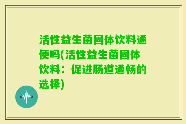 活性益生菌固体饮料通便吗(活性益生菌固体饮料：促进肠道通畅的选择)