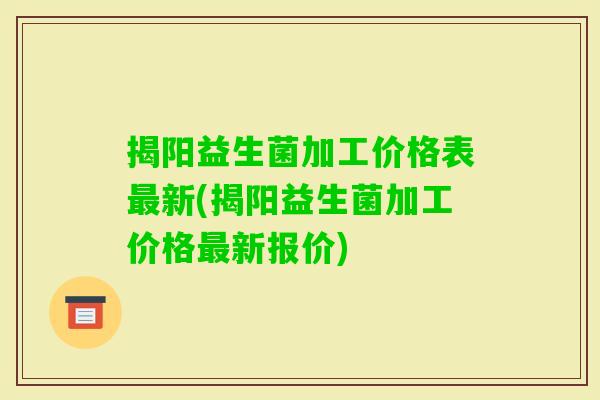 揭阳益生菌加工价格表最新(揭阳益生菌加工价格最新报价)
