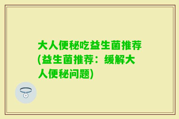 大人便秘吃益生菌推荐(益生菌推荐：缓解大人便秘问题)