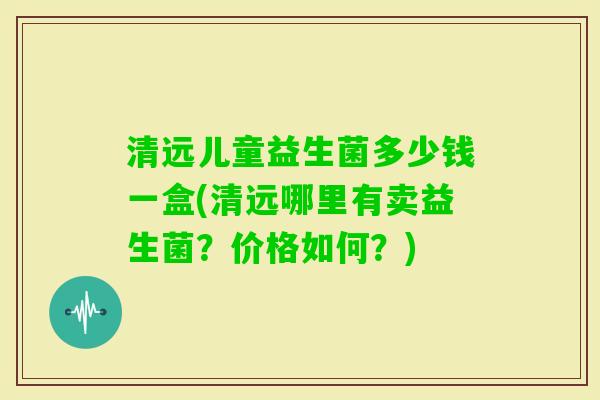 清远儿童益生菌多少钱一盒(清远哪里有卖益生菌？价格如何？)