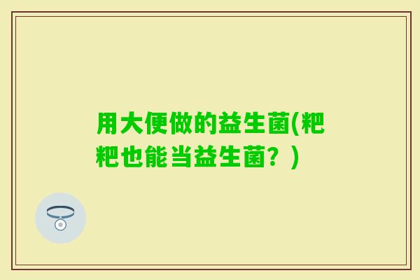 用大便做的益生菌(粑粑也能当益生菌?) 用大便做的益生菌(粑粑也能当益生菌?)