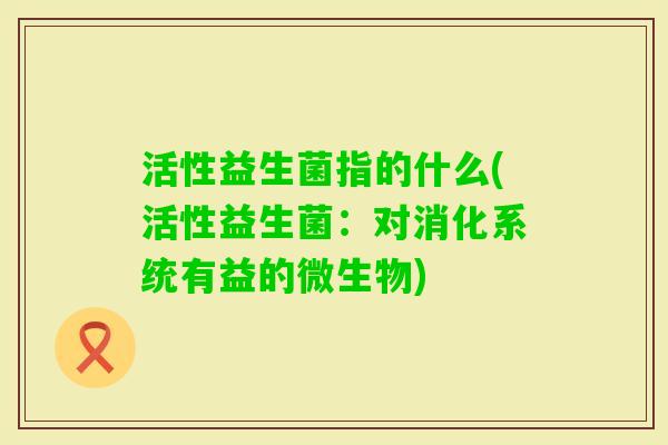 活性益生菌指的什么(活性益生菌：对消化系统有益的微生物)