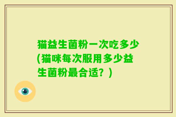 猫益生菌粉一次吃多少(猫咪每次服用多少益生菌粉最合适？)