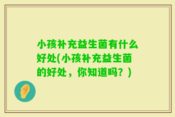 小孩补充益生菌有什么好处(小孩补充益生菌的好处，你知道吗？)