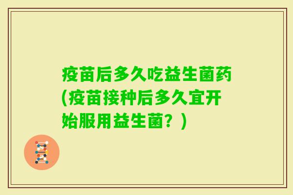 疫苗后多久吃益生菌药(疫苗接种后多久宜开始服用益生菌？)