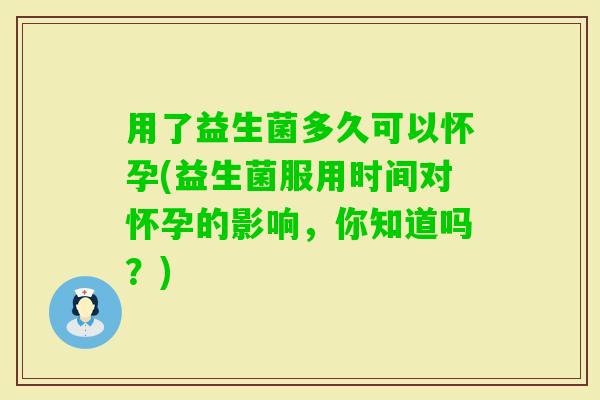 用了益生菌多久可以怀孕(益生菌服用时间对怀孕的影响，你知道吗？)