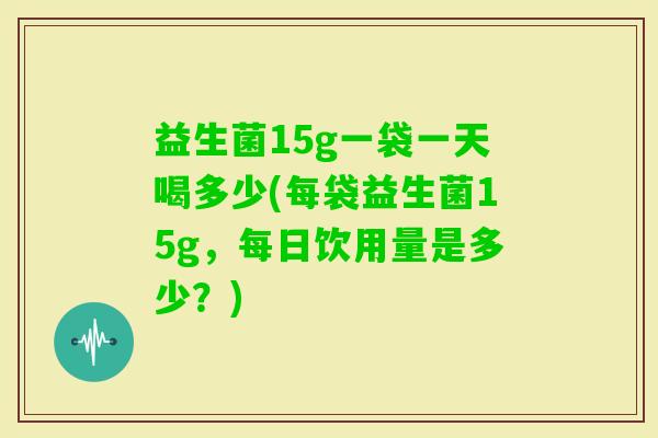 益生菌15g一袋一天喝多少(每袋益生菌15g,每日饮用量是多少?) 益生菌15g一袋一天喝多少(每袋益生菌15g,每日饮用量是多少?)
