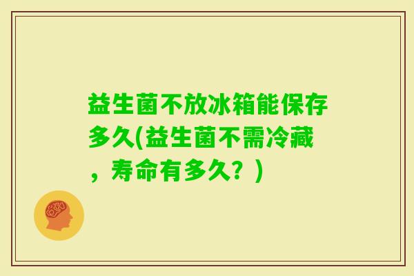 益生菌不放冰箱能保存多久(益生菌不需冷藏,寿命有多久?) 益生菌不放冰箱能保存多久(益生菌不需冷藏,寿命有多久?)