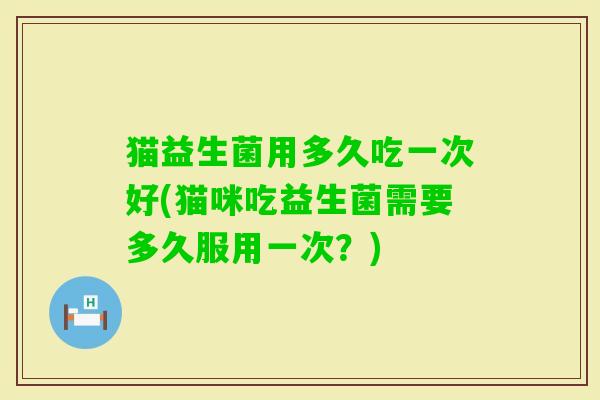 猫益生菌用多久吃一次好(猫咪吃益生菌需要多久服用一次？)