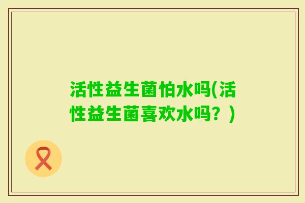 活性益生菌怕水吗(活性益生菌喜欢水吗？)