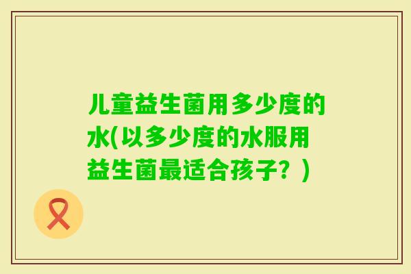 儿童益生菌用多少度的水(以多少度的水服用益生菌适合孩子？)