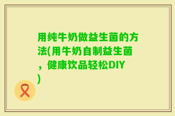 用纯牛奶做益生菌的方法(用牛奶自制益生菌,健康饮品轻松DIY) 用纯牛奶做益生菌的方法(用牛奶自制益生菌,健康饮品轻松DIY)
