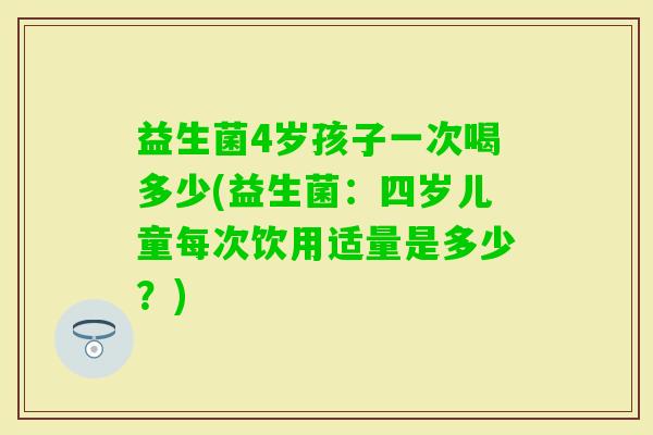 益生菌4岁孩子一次喝多少(益生菌：四岁儿童每次饮用适量是多少？)