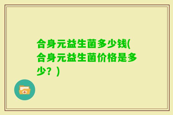 合身元益生菌多少钱(合身元益生菌价格是多少?) 合身元益生菌多少钱(合身元益生菌价格是多少?)