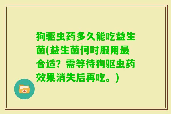狗驱虫药多久能吃益生菌(益生菌何时服用合适?需等待狗驱虫果消失后再吃。) 狗驱虫药多久能吃益生菌(益生菌何时服用合适?需等待狗驱虫果消失后再吃。)