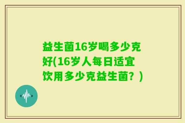 益生菌16岁喝多少克好(16岁人每日适宜饮用多少克益生菌？)