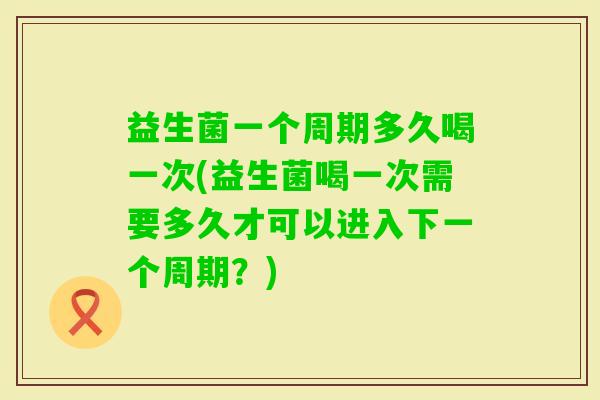 益生菌一个周期多久喝一次(益生菌喝一次需要多久才可以进入下一个周期？)