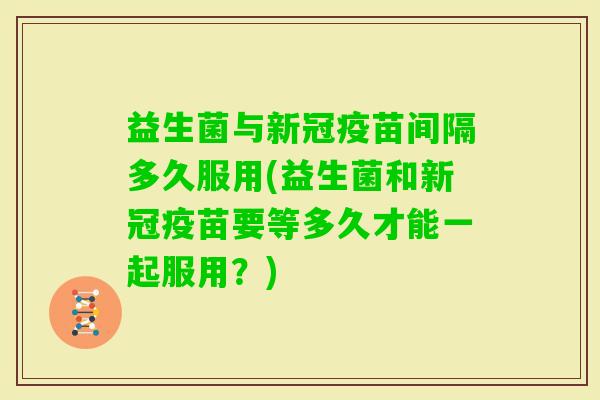 益生菌与新冠疫苗间隔多久服用(益生菌和新冠疫苗要等多久才能一起服用？)