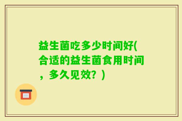 益生菌吃多少时间好(合适的益生菌食用时间,多久见效?) 益生菌吃多少时间好(合适的益生菌食用时间,多久见效?)