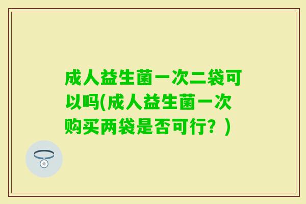 成人益生菌一次二袋可以吗(成人益生菌一次购买两袋是否可行？)