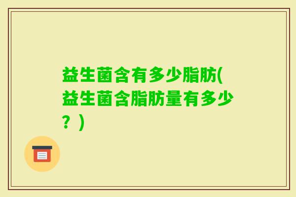 益生菌含有多少脂肪(益生菌含脂肪量有多少？)