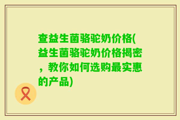 查益生菌骆驼奶价格(益生菌骆驼奶价格揭密，教你如何选购实惠的产品)