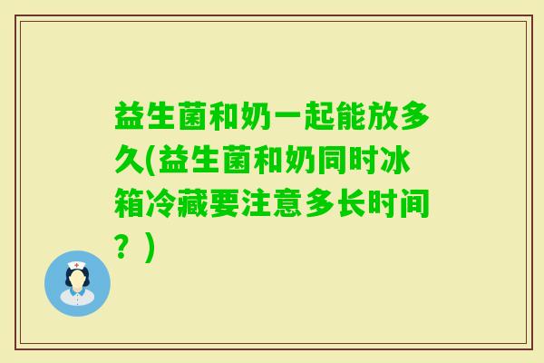 益生菌和奶一起能放多久(益生菌和奶同时冰箱冷藏要注意多长时间？)