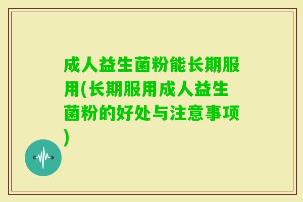 成人益生菌粉能长期服用(长期服用成人益生菌粉的好处与注意事项) 成人益生菌粉能长期服用(长期服用成人益生菌粉的好处与注意事项)