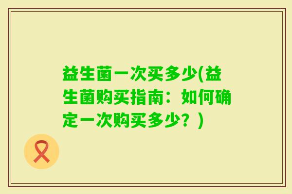 益生菌一次买多少(益生菌购买指南:如何确定一次购买多少?) 益生菌一次买多少(益生菌购买指南:如何确定一次购买多少?)