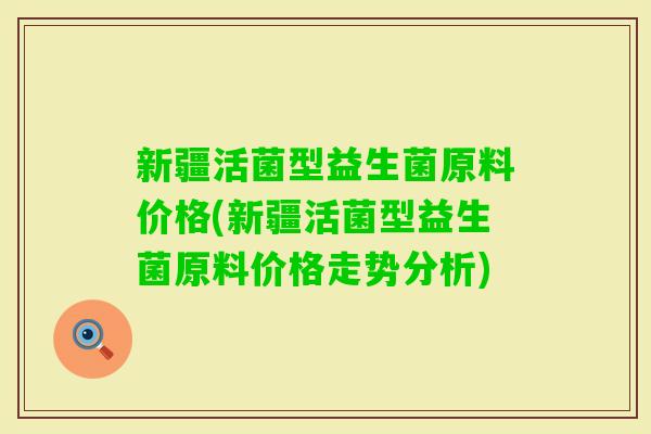 新疆活菌型益生菌原料价格(新疆活菌型益生菌原料价格走势分析)