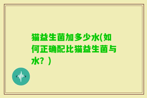 猫益生菌加多少水(如何正确配比猫益生菌与水?) 猫益生菌加多少水(如何正确配比猫益生菌与水?)
