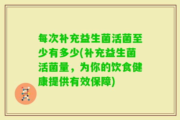 每次补充益生菌活菌至少有多少(补充益生菌活菌量,为你的饮食健康提供有效保障) 每次补充益生菌活菌至少有多少(补充益生菌活菌量,为你的饮食健康提供有效保障)