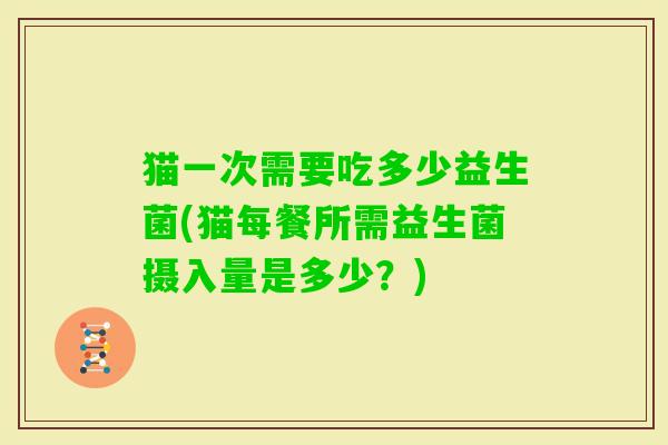 猫一次需要吃多少益生菌(猫每餐所需益生菌摄入量是多少？)
