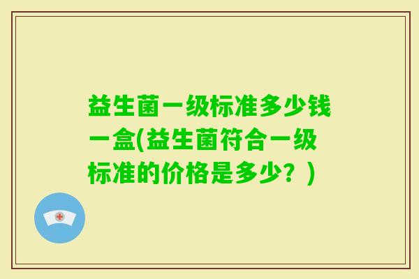 益生菌一级标准多少钱一盒(益生菌符合一级标准的价格是多少?) 益生菌一级标准多少钱一盒(益生菌符合一级标准的价格是多少?)