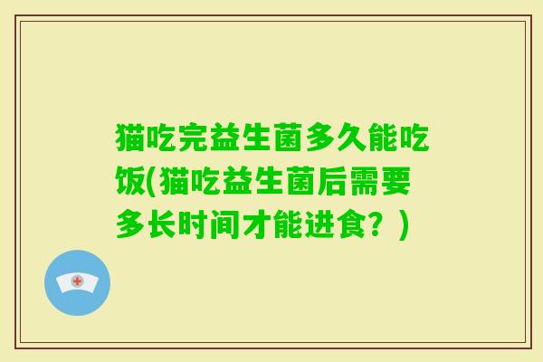 猫吃完益生菌多久能吃饭(猫吃益生菌后需要多长时间才能进食？)
