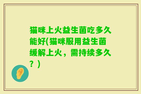 猫咪上火益生菌吃多久能好(猫咪服用益生菌缓解上火，需持续多久？)