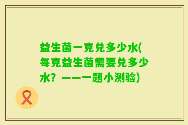 益生菌一克兑多少水(每克益生菌需要兑多少水？——一题小测验)